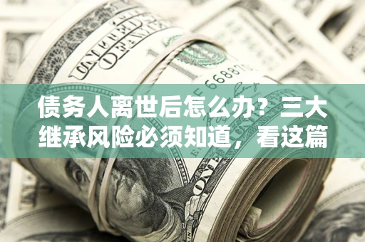 北京债务人离世后怎么办？三大继承风险必须知道，看这篇就够了